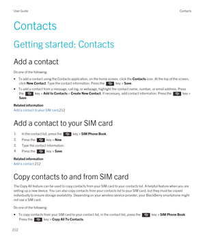 Page 212Contacts
Getting started: Contacts
Add a contact
Do one of the following:
• To add a contact using the Contacts application, on the home screen, click the Contacts icon. At the top of the screen, 
click 
New Contact. Type the contact information. Press the  key > Save.
• To add a contact from a message, call log, or webpage, highlight the contact name, number, or email address. Press  the 
 key > Add to Contacts > Create New Contact. If necessary, add contact information. Press the  key > 
Save.
Related...