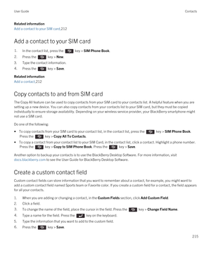 Page 215Related information
Add a contact to your SIM card,212
Add a contact to your SIM card
1.In the contact list, press the  key > SIM Phone Book. 2.Press the  key > New. 
3.Type the contact information.
4.Press the  key > Save. 
Related information
Add a contact,212
Copy contacts to and from SIM card
The Copy All feature can be used to copy contacts from your SIM card to your contacts list. A helpful feature when you are 
setting up a new device. You can also copy contacts from your contacts list to your SIM...