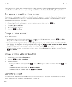 Page 216You can synchronize contact fields that you customize on your BlackBerry smartphone with the email application on your 
computer. For more information about synchronizing contact fields, see the Help in the 
BlackBerry Desktop Software.
Add a pause or a wait to a phone number
Use a pause or a wait to separate additional numbers, for example a password or extension, from a main phone number. 
After dialing the main phone number, your 
BlackBerry smartphone either pauses before dialing the additional...