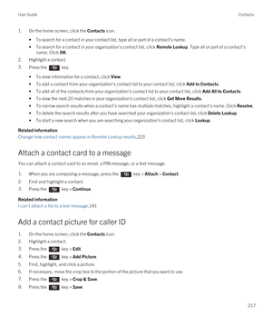 Page 2171.On the home screen, click the Contacts icon.
•To search for a contact in your contact list, type all or part of a contact's name.
•To search for a contact in your organization's contact list, click Remote Lookup. Type all or part of a contact's 
name. Click 
OK.
2.Highlight a contact.
3.Press the  key. 
•To view information for a contact, click View.
•To add a contact from your organization's contact list to your contact list, click Add to Contacts.
•To add all of the contacts from your...