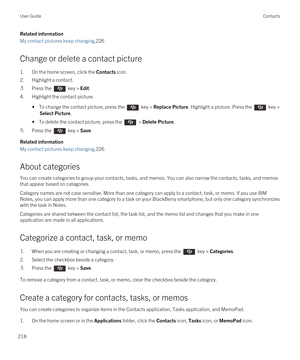 Page 218Related information
My contact pictures keep changing,226
Change or delete a contact picture
1.On the home screen, click the Contacts icon.
2.Highlight a contact.
3.Press the  key > Edit.
4.Highlight the contact picture.
• To change the contact picture, press the  key > Replace Picture. Highlight a picture. Press the  key > 
Select Picture.
• To delete the contact picture, press the  > Delete Picture.
5.Press the  key > Save.
Related information
My contact pictures keep changing,226
About categories
You...