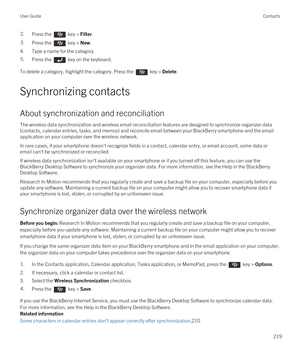 Page 2192.Press the  key > Filter. 3.Press the  key > New. 
4.Type a name for the category.
5.Press the  key on the keyboard. 
To delete a category, highlight the category. Press the  key > Delete.
Synchronizing contacts
About synchronization and reconciliation
The wireless data synchronization and wireless email reconciliation features are designed to synchronize organizer data 
(contacts, calendar entries, tasks, and memos) and reconcile email between your 
BlackBerry smartphone and the email 
application on...