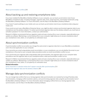 Page 220About synchronization conflicts,200
About backing up and restoring smartphone data
If you have installed the BlackBerry Desktop Software on your computer, you can back up and restore most of your 
BlackBerry smartphone data, including messages, organizer data, fonts, saved searches, and browser bookmarks using 
the 
BlackBerry Desktop Software. For more information, see the Help in the BlackBerry Desktop Software.
If you haven't saved anything on your media card, you can back up and restore most of...