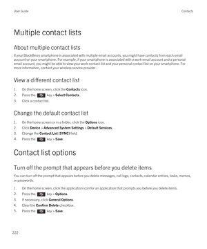 Page 222Multiple contact lists
About multiple contact lists
If your BlackBerry smartphone is associated with multiple email accounts, you might have contacts from each email 
account on your smartphone. For example, if your smartphone is associated with a work email account and a personal 
email account, you might be able to view your work contact list and your personal contact list on your smartphone. For  more information, contact your wireless service provider.
View a different contact list
1.On the home...