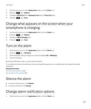 Page 2291.On the home screen or in the Applications folder, click the Clock icon.2.Press the  key > Options.
3.Change the Clock Face field, Stopwatch Face field or Timer Face field.
4.Press the  key > Save.
Change what appears on the screen when your 
smartphone is charging
1.On the home screen or in the Applications folder, click the Clock icon.
2.Press the  key > Options.
3.Change the When Charging field.
4.Press the  key > Save.
Turn on the alarm
1.On the home screen or in the Applications folder, click the...