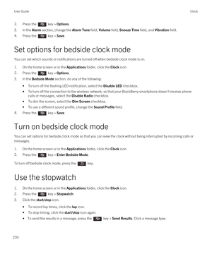 Page 2302.Press the  key > Options.
3.In the Alarm section, change the Alarm Tone field, Volume field, Snooze Time field, and Vibration field.
4.Press the  key > Save.
Set options for bedside clock mode
You can set which sounds or notifications are turned off when bedside clock mode is on.
1.On the home screen or in the Applications folder, click the Clock icon.
2.Press the  key > Options.
3.In the Bedside Mode section, do any of the following:
•To turn off the flashing LED notification, select the Disable LED...