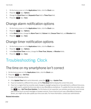 Page 2321.On the home screen or in the Applications folder, click the Clock icon.2.Press the  key > Options.
3.Change the Clock Face field, Stopwatch Face field or Timer Face field.
4.Press the  key > Save.
Change alarm notification options
1.On the home screen or in the Applications folder, click the Clock icon.
2.Press the  key > Options.
3.In the Alarm section, change the Alarm Tone field, Volume field, Snooze Time field, and Vibration field.
4.Press the  key > Save.
Change timer notification options
1.On the...