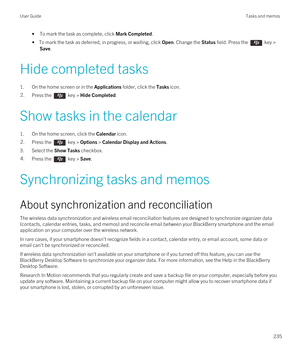 Page 235•To mark the task as complete, click Mark Completed.
• To mark the task as deferred, in progress, or waiting, click Open. Change the Status field. Press the  key > 
Save.
Hide completed tasks
1.On the home screen or in the Applications folder, click the Tasks icon.
2.Press the  key > Hide Completed.
Show tasks in the calendar
1.On the home screen, click the Calendar icon.
2.Press the  key > Options > Calendar Display and Actions.
3.Select the Show Tasks checkbox.
4.Press the  key > Save.
Synchronizing...