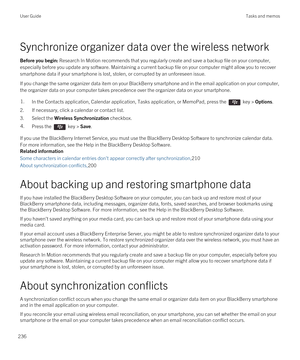 Page 236Synchronize organizer data over the wireless network
Before you begin: Research In Motion recommends that you regularly create and save a backup file on your computer, 
especially before you update any software. Maintaining a current backup file on your computer might allow you to recover 
smartphone data if your smartphone is lost, stolen, or corrupted by an unforeseen issue.
If you change the same organizer data item on your BlackBerry smartphone and in the email application on your computer, 
the...