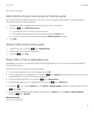 Page 25My display changed,262
Add a shortcut to your home screen or Favorites panel
You can add a shortcut to give yourself quick access to items such as frequently used websites, contacts, applications, files, podcast channels, or media categories.
1.Browse to a website, or highlight the item that you want to create a shortcut for.
2.Press the  key > Add to Home Screen.
•To change the name of the shortcut, type a new name.
•To change the location where the shortcut appears, change the Location field.
•To add...