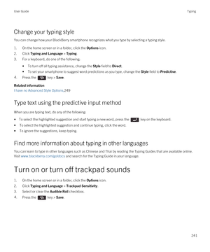 Page 241Change your typing style
You can change how your BlackBerry smartphone recognizes what you type by selecting a typing style.
1.On the home screen or in a folder, click the Options icon.
2.Click Typing and Language > Typing.
3.For a keyboard, do one of the following:
•To turn off all typing assistance, change the Style field to Direct.
•To set your smartphone to suggest word predictions as you type, change the Style field to Predictive.
4.Press the  key > Save. 
Related information
I have no Advanced...