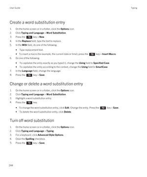 Page 244Create a word substitution entry
1.On the home screen or in a folder, click the Options icon.
2.Click Typing and Language > Word Substitution.
3.Press the  key > New. 
4.In the Replace field, type the text to replace.
5.In the With field, do one of the following:
•Type replacement text.
• To insert a macro (for example, the current date or time), press the  key > Insert Macro.
6.Do one of the following:
•To capitalize the entry exactly as you typed it, change the Using field to Specified Case.
•To...