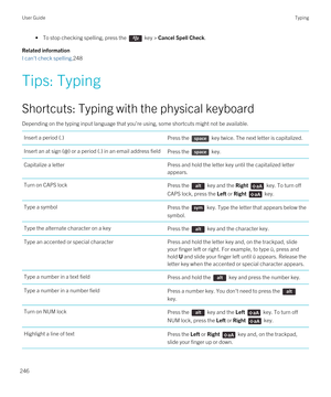 Page 246• To stop checking spelling, press the  key > Cancel Spell Check.
Related information
I can't check spelling,248
Tips: Typing
Shortcuts: Typing with the physical keyboard
Depending on the typing input language that you're using, some shortcuts might not be available.
Insert a period (.)Press the  key twice. The next letter is capitalized.Insert an at sign (@) or a period (.) in an email address fieldPress the  key.Capitalize a letterPress and hold the letter key until the capitalized letter...