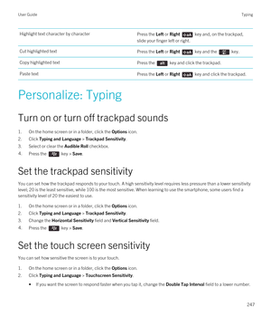 Page 247Highlight text character by characterPress the Left or Right  key and, on the trackpad, 
slide your finger left or right.Cut highlighted textPress the Left or Right  key and the  key.Copy highlighted textPress the  key and click the trackpad.Paste textPress the Left or Right  key and click the trackpad.
Personalize: Typing
Turn on or turn off trackpad sounds
1.On the home screen or in a folder, click the Options icon.
2.Click Typing and Language > Trackpad Sensitivity.
3.Select or clear the Audible Roll...