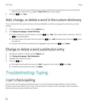 Page 248•If you want the screen to respond faster when you touch and hold it, for example, when you touch and hold the screen to open a pop-up menu, change the 
Hover Time field to a faster speed.
3.Press the  key > Save. 
Add, change, or delete a word in the custom dictionary
You can add words to the custom dictionary so that your BlackBerry smartphone recognizes the word when you check 
spelling.
1.On the home screen or in a folder, click the Options icon.
2.Click Typing and Language > Custom Dictionary.
• To...