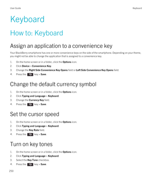 Page 250Keyboard
How to: Keyboard
Assign an application to a convenience key
Your BlackBerry smartphone has one or more convenience keys on the side of the smartphone. Depending on your theme, 
you might not be able to change the application that is assigned to a convenience key.
1.On the home screen or in a folder, click the Options icon.
2.Click Device > Convenience Key.
3.Change the Right Side Convenience Key Opens field or Left Side Convenience Key Opens field.
4.Press the  key > Save. 
Change the default...