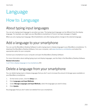 Page 253Language
How to: Language
About typing input languages
You can set a typing input language to use when you type. The typing input language can be different from the display language. For example, you might use your 
BlackBerry smartphone in French, but type messages in English.
When you set a typing input language, Word Substitution and other typing options change to the selected language.
Add a language to your smartphone
You can use the BlackBerry Desktop Software to add a typing input or display...