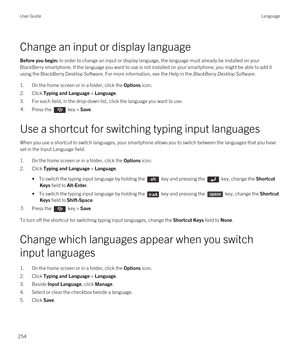 Page 254Change an input or display language
Before you begin: In order to change an input or display language, the language must already be installed on your 
BlackBerry smartphone. If the language you want to use is not installed on your smartphone, you might be able to add it 
using the 
BlackBerry Desktop Software. For more information, see the Help in the BlackBerry Desktop Software.
1.On the home screen or in a folder, click the Options icon.
2.Click Typing and Language > Language.
3.For each field, in the...