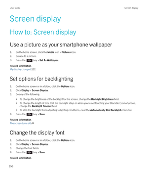 Page 256Screen display
How to: Screen display
Use a picture as your smartphone wallpaper
1.On the home screen, click the Media icon > Pictures icon.
2.Browse to a picture.
3.Press the  key > Set As Wallpaper. 
Related information
My display changed,262
Set options for backlighting
1.On the home screen or in a folder, click the Options icon.
2.Click Display > Screen Display.
3.Do any of the following:
•To change the brightness of the backlight for the screen, change the Backlight Brightness field.
•To change the...