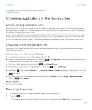 Page 257Use grayscale or reverse contrast for the screen display,259
Screen display,256
Organizing applications on the Home screen
About organizing application icons
Application icons can appear on the Home screen or in folders on the Home screen. If you cannot see all your application icons, they might be hidden. You can make all your application icons visible on the Home screen or in folders by selecting 
Show All Icons from the Home screen menu.
You can reorder application icons to change which icons appear...