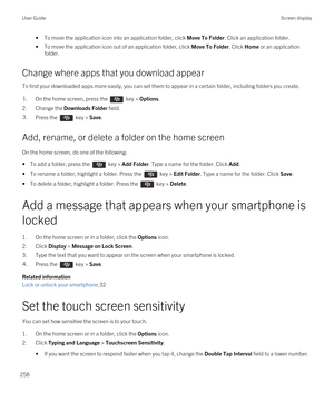 Page 258•To move the application icon into an application folder, click Move To Folder. Click an application folder.
•To move the application icon out of an application folder, click Move To Folder. Click Home or an application 
folder.
Change where apps that you download appear
To find your downloaded apps more easily, you can set them to appear in a certain folder, including folders you create.
1.On the home screen, press the  key > Options. 
2.Change the Downloads Folder field.
3.Press the  key > Save.
Add,...