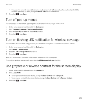 Page 259•If you want the screen to respond faster when you touch and hold it, for example, when you touch and hold the screen to open a pop-up menu, change the 
Hover Time field to a faster speed.
3.Press the  key > Save. 
Turn off pop-up menus
You can stop pop-up menus from appearing when you touch and hold your finger on the screen.
1.On the home screen or in a folder, click the Options icon.
2.Click Typing and Language > Touchscreen Sensitivity.
3.Clear the Open Pop-up Menu on Touch-hold checkbox.
4.Press the...