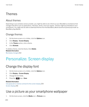 Page 260Themes
About themes
Depending on your wireless service provider, you might be able to set a theme on your BlackBerry smartphone that 
changes how items such as applications, indicators, words, and icons appear. Themes might be preloaded on your  smartphone. You might also be able to download themes from the 
BlackBerry World storefront (previously known as 
BlackBerry App World).
Change themes
1.On the home screen or in a folder, click the Options icon.
2.Click Display > Screen Display.
3.In the Theme...