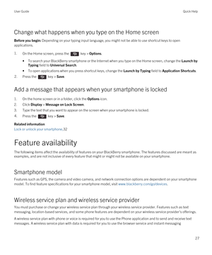 Page 27Change what happens when you type on the Home screen
Before you begin: Depending on your typing input language, you might not be able to use shortcut keys to open 
applications.
1.On the Home screen, press the  key > Options. 
•To search your BlackBerry smartphone or the Internet when you type on the Home screen, change the Launch by 
Typing
 field to Universal Search.
•To open applications when you press shortcut keys, change the Launch by Typing field to Application Shortcuts.
2.Press the  key > Save....