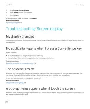 Page 2622.Click Display > Screen Display.
3.In the Theme section, click a theme.
4.Click Activate.
To delete a theme, click the theme. Click Delete.
Related information
My display changed,262
Troubleshooting: Screen display
My display changed
Depending on your theme, display options such as icons, fonts, and your home screen background might change when you switch themes.
No application opens when I press a Convenience key
Try the following:
•If you haven't done so, assign an application to the key.
•Verify...