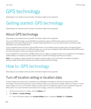 Page 264GPS technology
Depending on your wireless service provider, this feature might not be supported. 
Getting started: GPS technology
Depending on your wireless service provider, this feature might not be supported. 
About GPS technology
Depending on your wireless service provider, this feature might not be supported. 
You can use GPS technology on your BlackBerry smartphone to get your GPS location and to use location-based 
applications and location-based services. Location-based applications can use your...