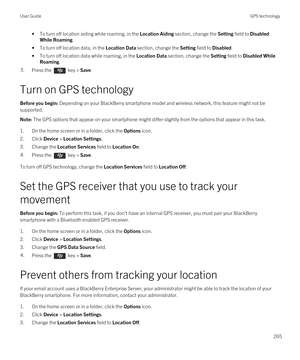 Page 265•To turn off location aiding while roaming, in the Location Aiding section, change the Setting field to Disabled 
While Roaming
.
•To turn off location data, in the Location Data section, change the Setting field to Disabled.
•To turn off location data while roaming, in the Location Data section, change the Setting field to Disabled While 
Roaming
.
3.Press the  key > Save.
Turn on GPS technology
Before you begin: Depending on your BlackBerry smartphone model and wireless network, this feature might not...