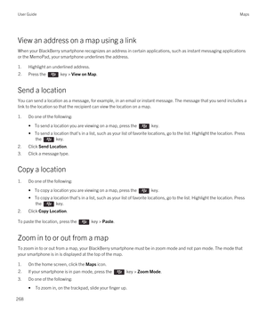 Page 268View an address on a map using a link
When your BlackBerry smartphone recognizes an address in certain applications, such as instant messaging applications 
or the MemoPad, your smartphone underlines the address.
1.Highlight an underlined address.
2.Press the  key > View on Map. 
Send a location
You can send a location as a message, for example, in an email or instant message. The message that you send includes a 
link to the location so that the recipient can view the location on a map.
1.Do one of the...