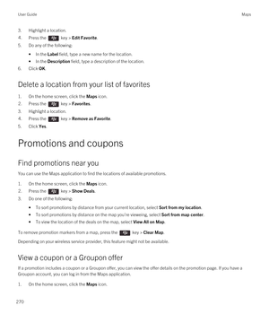 Page 2703.Highlight a location.4.Press the  key > Edit Favorite.
5.Do any of the following:
•In the Label field, type a new name for the location.
•In the Description field, type a description of the location.
6.Click OK.
Delete a location from your list of favorites
1.On the home screen, click the Maps icon.
2.Press the  key > Favorites. 
3.Highlight a location.
4.Press the  key > Remove as Favorite. 
5.Click Yes.
Promotions and coupons
Find promotions near you
You can use the Maps application to find the...