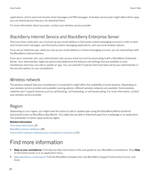 Page 28applications, and to send and receive email messages and PIN messages. A wireless service plan might affect which apps 
you can download and how you can download them.
For more information about your plan, contact your wireless service provider.
BlackBerry Internet Service and BlackBerry Enterprise Server
Once you have a data plan, you must set up your email address or third-party instant messaging account in order to send 
and receive email messages, use third-party instant messaging applications, and...