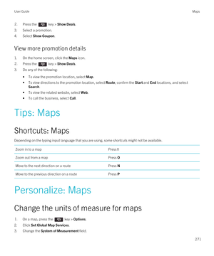 Page 2712.Press the  key > Show Deals. 
3.Select a promotion.
4.Select Show Coupon.
View more promotion details
1.On the home screen, click the Maps icon.
2.Press the  key > Show Deals.
3.Do any of the following:
•To view the promotion location, select Map.
•To view directions to the promotion location, select Route, confirm the Start and End locations, and select 
Search.
•To view the related website, select Web.
•To call the business, select Call.
Tips: Maps
Shortcuts: Maps
Depending on the typing input...