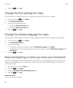 Page 2724.Press the  key > Save.
Change the font settings for maps
If you change the font settings for maps, your font settings for all other applications do not change.
1.On a map, press the  key > Options.
2.Click Set Global Map Services.
3.Perform any of the following actions:
•Change the Default Font Family field.
•Change the Minimum Font Size field.
4.Press the  key > Save.
Change the display language for maps
If you change your display language for maps, the display language settings for all other...