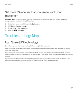 Page 273Set the GPS receiver that you use to track your 
movement
Before you begin: To perform this task, if you don't have an internal GPS receiver, you must pair your BlackBerry 
smartphone with a Bluetooth enabled GPS receiver.
1.On the home screen or in a folder, click the Options icon.
2.Click Device > Location Settings.
3.Change the GPS Data Source field.
4.Press the  key > Save. 
Troubleshooting: Maps
I can't use GPS technology
Depending on your wireless service provider, this feature might not be...