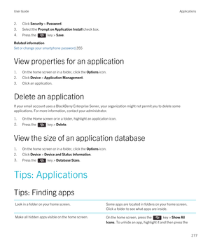 Page 2772.Click Security > Password.
3.Select the Prompt on Application Install check box.
4.Press the  key > Save.
Related information
Set or change your smartphone password,355
View properties for an application
1.On the home screen or in a folder, click the Options icon.
2.Click Device > Application Management.
3.Click an application.
Delete an application
If your email account uses a BlackBerry Enterprise Server, your organization might not permit you to delete some 
applications. For more information,...