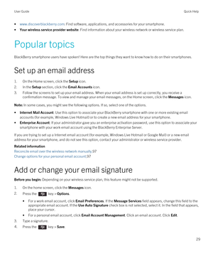 Page 29•www.discoverblackberry.com: Find software, applications, and accessories for your smartphone.
•Your wireless service provider website: Find information about your wireless network or wireless service plan.
Popular topics
BlackBerry smartphone users have spoken! Here are the top things they want to know how to do on their smartphones.
Set up an email address
1.On the Home screen, click the Setup icon.
2.In the Setup section, click the Email Accounts icon.
3.Follow the screens to set up your email...