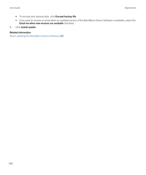 Page 282•To encrypt your backup data, click Encrypt backup file.
•If you want to receive an email when an updated version of the BlackBerry Device Software is available, select the 
Email me when new versions are available checkbox.
6.Click Install update.
Related information
About updating the BlackBerry Device Software,286
User GuideApplications
282 