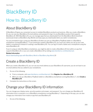 Page 283BlackBerry ID
How to: BlackBerry ID
About BlackBerry ID
A BlackBerry ID gives you convenient access to multiple BlackBerry products and services. After you create a BlackBerry 
ID
, you can use your BlackBerry ID email address and password to log in to any BlackBerry product that supports 
BlackBerry ID. With BlackBerry ID, you can manage apps that you downloaded from the BlackBerry World storefront 
(previously known as 
BlackBerry App World) and keep apps you downloaded when you switch smartphones.
You...