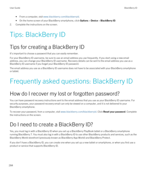 Page 284•From a computer, visit www.blackberry.com/blackberryid.
•On the home screen of your BlackBerry smartphone, click Options > Device > BlackBerry ID.
2.Complete the instructions on the screen.
Tips: BlackBerry ID
Tips for creating a BlackBerry ID
It's important to choose a password that you can easily remember.
For your BlackBerry ID username, be sure to use an email address you use frequently. If you start using a new email 
address, you can change your 
BlackBerry ID username. Recovery details can be...