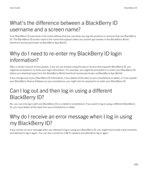 Page 285What's the difference between a BlackBerry ID 
username and a screen name?
Your BlackBerry ID username is the email address that you use when you log into products or services that use BlackBerry 
ID
. The BlackBerry ID screen name is the name that appears when you submit app reviews in the BlackBerry World 
storefront (previously known as BlackBerry App World).
Why do I need to re-enter my BlackBerry ID login 
information?
After a certain amount of time passes, if you are not actively using the app...