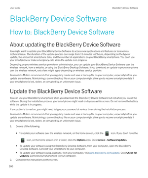 Page 286BlackBerry Device Software
How to: BlackBerry Device Software
About updating the BlackBerry Device Software
You might want to update your BlackBerry Device Software to access new applications and features or to resolve a 
technical issue. The duration of the update process can range from 15 minutes to 2 hours, depending on the type of  update, the amount of smartphone data, and the number of applications on your 
BlackBerry smartphone. You can't use 
your smartphone or make emergency calls when the...