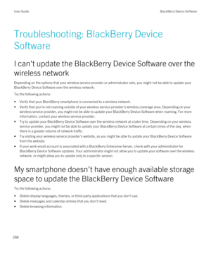 Page 288Troubleshooting: BlackBerry Device 
Software
I can't update the BlackBerry Device Software over the 
wireless network
Depending on the options that your wireless service provider or administrator sets, you might not be able to update your 
BlackBerry Device Software over the wireless network.
Try the following actions:
•Verify that your BlackBerry smartphone is connected to a wireless network.
•Verify that you're not roaming outside of your wireless service provider's wireless coverage area....