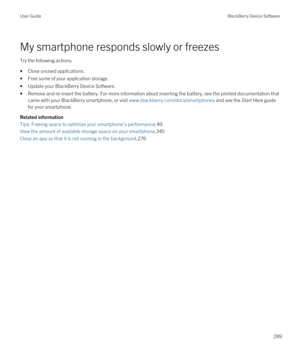 Page 289My smartphone responds slowly or freezes
Try the following actions:
•Close unused applications.
•Free some of your application storage.
•Update your BlackBerry Device Software.
•Remove and re-insert the battery. For more information about inserting the battery, see the printed documentation that came with your 
BlackBerry smartphone, or visit www.blackberry.com/docs/smartphones and see the Start Here guide 
for your smartphone.
Related information
Tips: Freeing space to optimize your smartphone's...