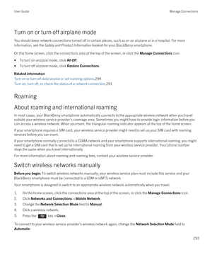 Page 293Turn on or turn off airplane mode
You should keep network connections turned off in certain places, such as on an airplane or in a hospital. For more information, see the 
Safety and Product Information booklet for your BlackBerry smartphone.
On the home screen, click the connections area at the top of the screen, or click the Manage Connections icon.
•To turn on airplane mode, click All Off.
•To turn off airplane mode, click Restore Connections.
Related information
Turn on or turn off data service or...