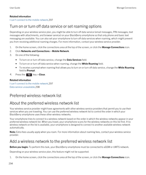 Page 294Related information
I can't connect to the mobile network,297
Turn on or turn off data service or set roaming options
Depending on your wireless service plan, you might be able to turn off data service (email messages, PIN messages, text 
messages with attachments, and browser service) on your 
BlackBerry smartphone so that only phone and basic text 
messaging are available. You can also set your smartphone to turn off data services when roaming, which might prevent 
you from receiving additional...
