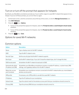 Page 304Turn on or turn off the prompt that appears for hotspots
By default, your BlackBerry smartphone prompts you if you're within range of a saved Wi-Fi network that appears to be a 
hotspot. If you turn off these prompts, you can turn them on again.
1.On the home screen, click the connections area at the top of the screen, or click the Manage Connections icon.
2.Click Wi-Fi Network.
3.Press the  key > Options.
•To turn on the prompt that appears for hotspots, select the Prompt me when a saved hotspot is...