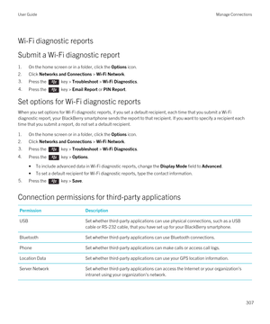 Page 307Wi-Fi diagnostic reports
Submit a Wi-Fi diagnostic report
1.On the home screen or in a folder, click the Options icon.
2.Click Networks and Connections > Wi-Fi Network.
3.Press the  key > Troubleshoot > Wi-Fi Diagnostics. 4.Press the  key > Email Report or PIN Report. 
Set options for Wi-Fi diagnostic reports
When you set options for Wi-Fi diagnostic reports, if you set a default recipient, each time that you submit a Wi-Fi 
diagnostic report, your BlackBerry smartphone sends the report to that...